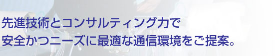 先進技術とコンサルティング力で安全かつニーズに最適な通信環境をご提案。