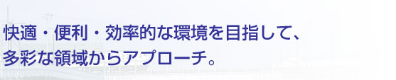 快適・便利・効率的な環境を目指して、多彩な領域からアプローチ。