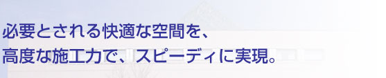 必要とされる快適な空間を、高度な施工力で、スピーディに実現。