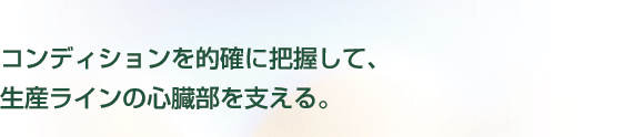 コンディションを的確に把握して、生産ラインの心臓部を支える。