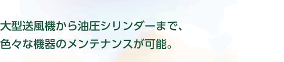 大型送風機から油圧シリンダーまで、色々な機器のメンテナンスが可能。